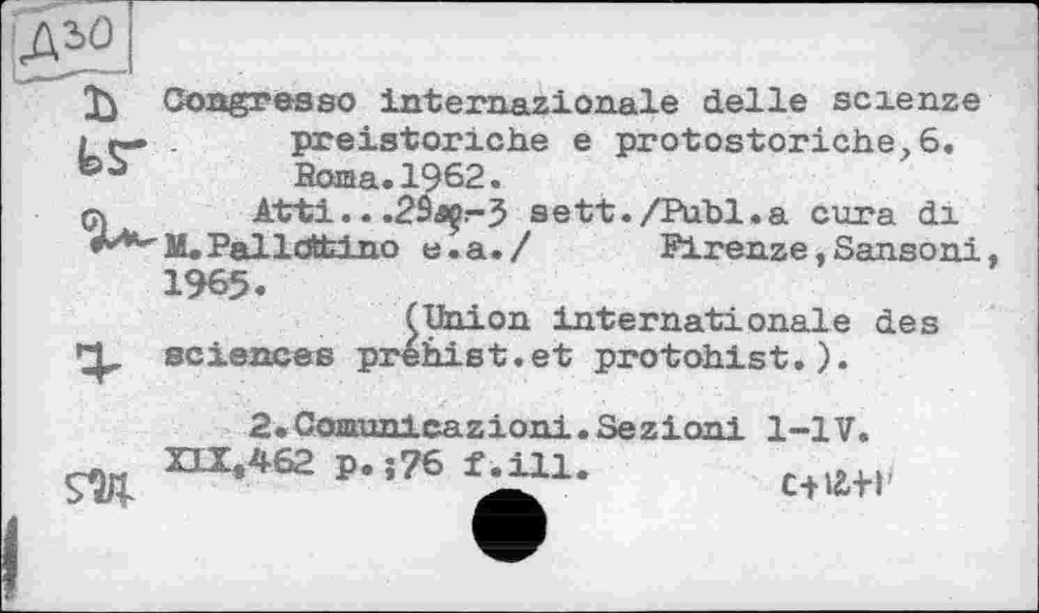 ﻿ДЗО
Î) Congresso internazionale delle scienze і r— . preistoriche e protostoriche,6.
Borna. 1962.
qs Atrti.. .29â^r>5 sett./Publ.a cura di M. PallcÄtino e.a./	Firenze, Sansoni
1965.
(Union internationale des
X sciences prehist.et protohist.).
2.Ccœnmlcazioiii.Sezionl 1-1V.
,462 p. ;76 f^ill.	c+të-H'